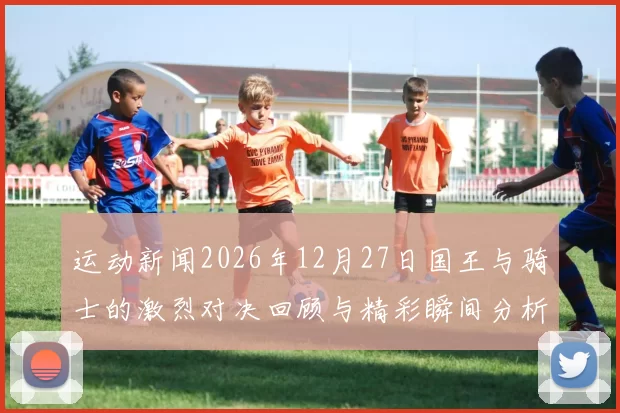 运动新闻2026年12月27日国王与骑士的激烈对决回顾与精彩瞬间分析