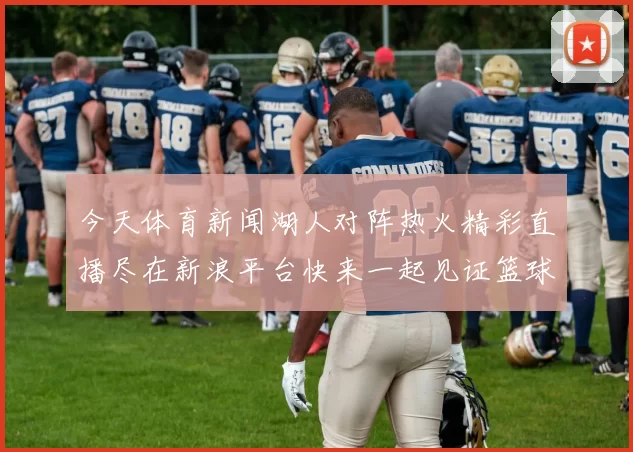 今天体育新闻湖人对阵热火精彩直播尽在新浪平台快来一起见证篮球盛宴