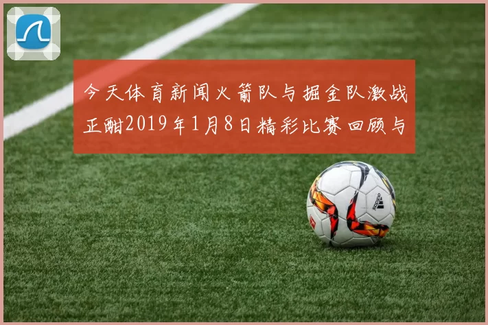 今天体育新闻火箭队与掘金队激战正酣2019年1月8日精彩比赛回顾与分析