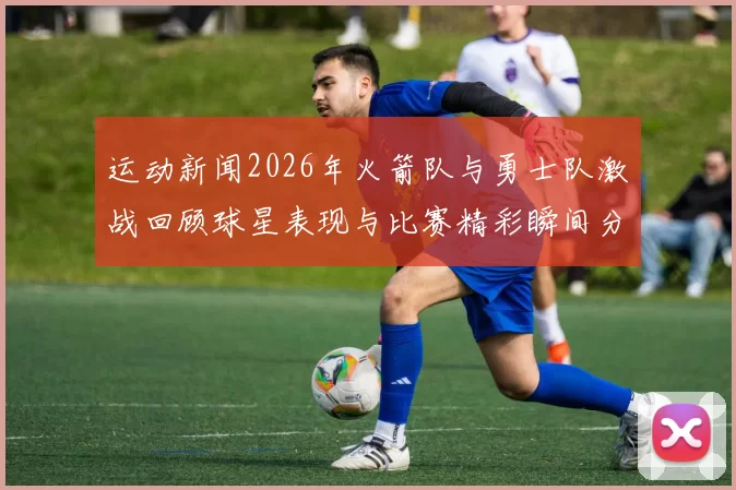 运动新闻2026年火箭队与勇士队激战回顾球星表现与比赛精彩瞬间分析