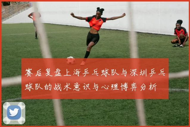 赛后复盘上海乒乓球队与深圳乒乓球队的战术意识与心理博弈分析