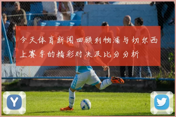 今天体育新闻回顾利物浦与切尔西上赛季的精彩对决及比分分析
