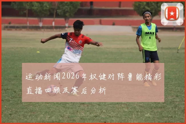 运动新闻2026年权健对阵鲁能精彩直播回顾及赛后分析
